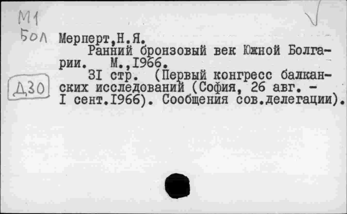 ﻿Мерперт,Н.Я.
Ранний бронзовый век Южной Болгарии. М. ,1966.
31 стр. (Первый конгресс балканских исследовании (София, 26 авг. -I сент.1966). Сообщения сов.делегации).